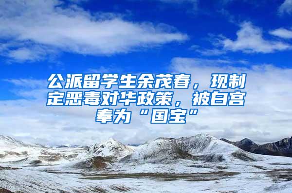 公派留学生余茂春，现制定恶毒对华政策，被白宫奉为“国宝”