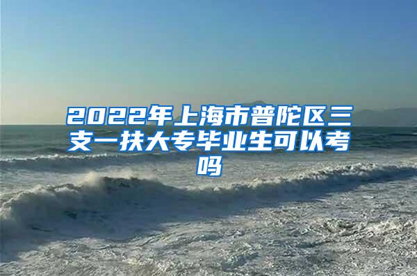 2022年上海市普陀区三支一扶大专毕业生可以考吗