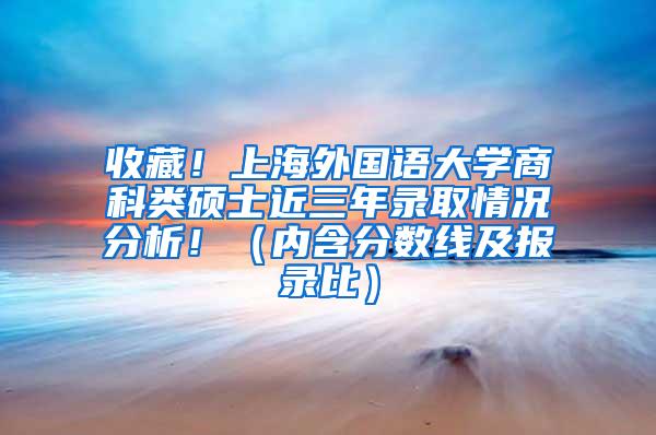 收藏！上海外国语大学商科类硕士近三年录取情况分析！（内含分数线及报录比）