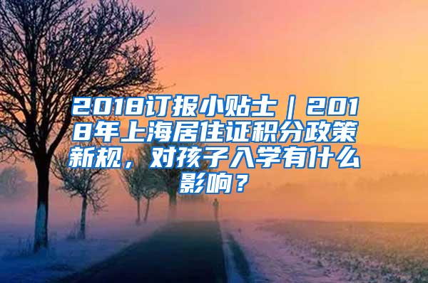 2018订报小贴士｜2018年上海居住证积分政策新规，对孩子入学有什么影响？