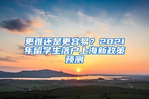 更难还是更容易？2021年留学生落户上海新政策预测