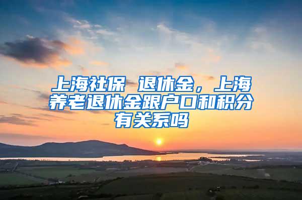 上海社保 退休金，上海养老退休金跟户口和积分有关系吗