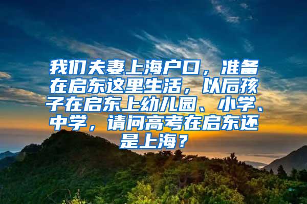 我们夫妻上海户口，准备在启东这里生活，以后孩子在启东上幼儿园、小学、中学，请问高考在启东还是上海？