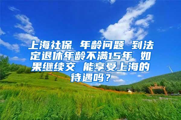 上海社保 年龄问题 到法定退休年龄不满15年 如果继续交 能享受上海的待遇吗？