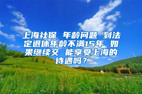 上海社保 年龄问题 到法定退休年龄不满15年 如果继续交 能享受上海的待遇吗？