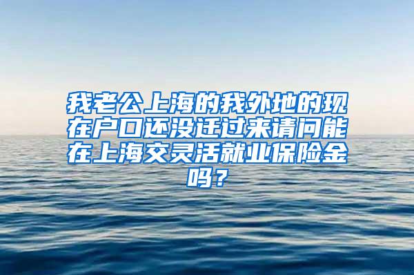 我老公上海的我外地的现在户口还没迁过来请问能在上海交灵活就业保险金吗？