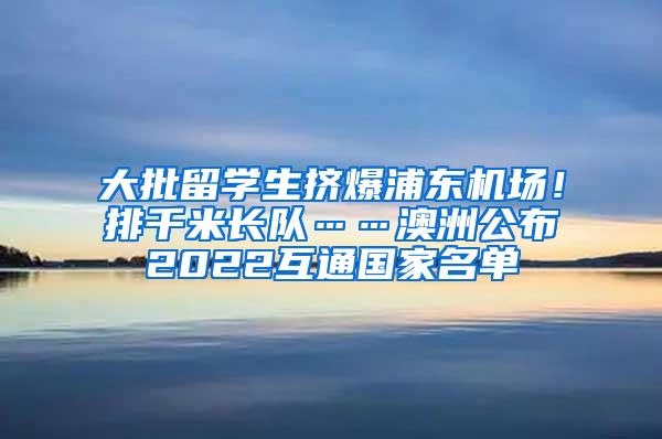 大批留学生挤爆浦东机场！排千米长队……澳洲公布2022互通国家名单