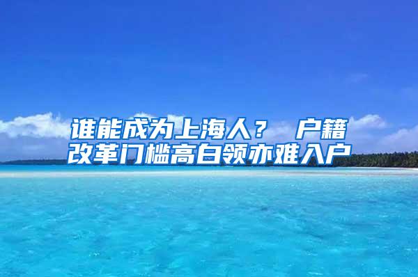 谁能成为上海人？ 户籍改革门槛高白领亦难入户