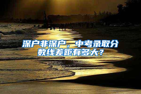 深户非深户，中考录取分数线差距有多大？