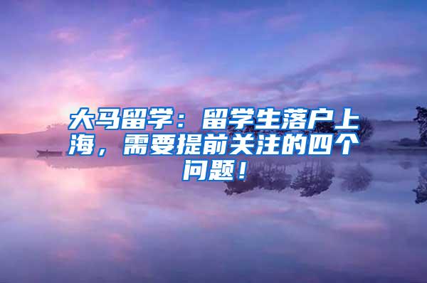 大马留学：留学生落户上海，需要提前关注的四个问题！