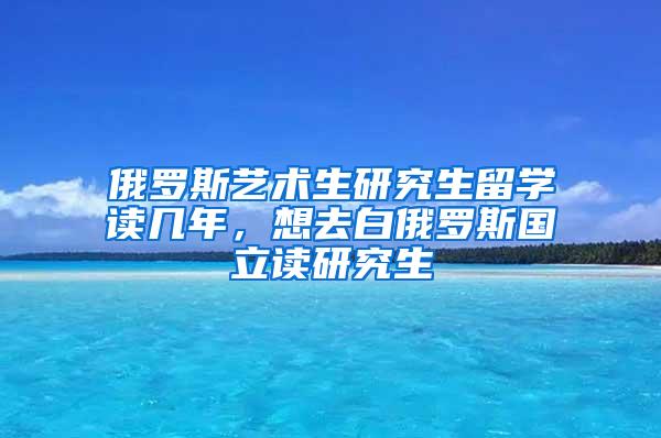 俄罗斯艺术生研究生留学读几年，想去白俄罗斯国立读研究生