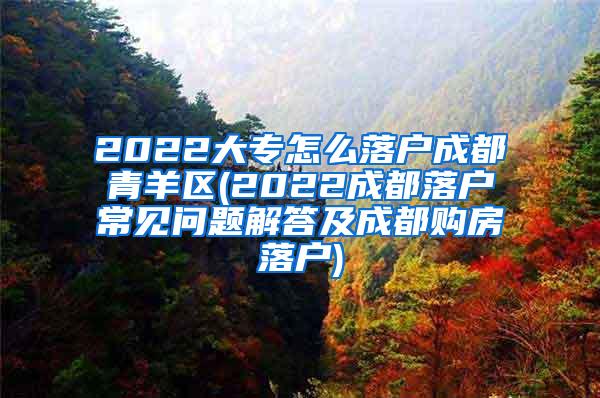 2022大专怎么落户成都青羊区(2022成都落户常见问题解答及成都购房落户)