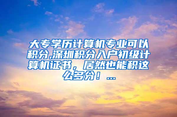 大专学历计算机专业可以积分,深圳积分入户初级计算机证书，居然也能积这么多分！...