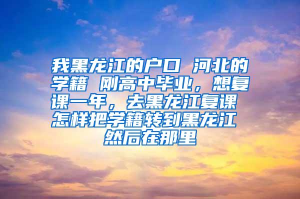 我黑龙江的户口 河北的学籍 刚高中毕业，想复课一年，去黑龙江复课 怎样把学籍转到黑龙江 然后在那里