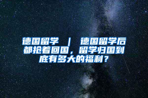 德国留学 ｜ 德国留学后都抢着回国，留学归国到底有多大的福利？