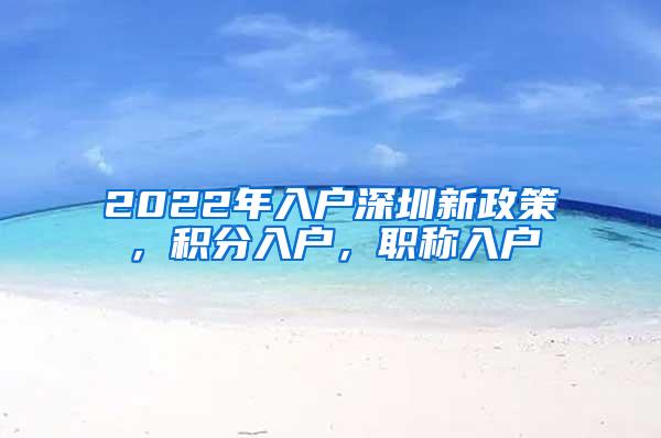 2022年入户深圳新政策，积分入户，职称入户