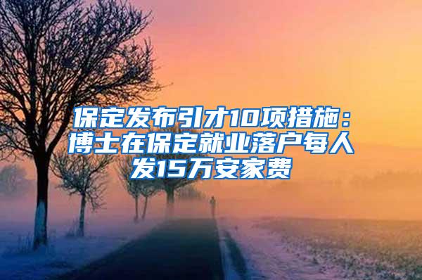 保定发布引才10项措施：博士在保定就业落户每人发15万安家费