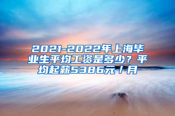 2021-2022年上海毕业生平均工资是多少？平均起薪5386元／月