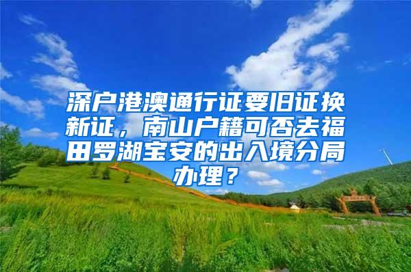 深户港澳通行证要旧证换新证，南山户籍可否去福田罗湖宝安的出入境分局办理？