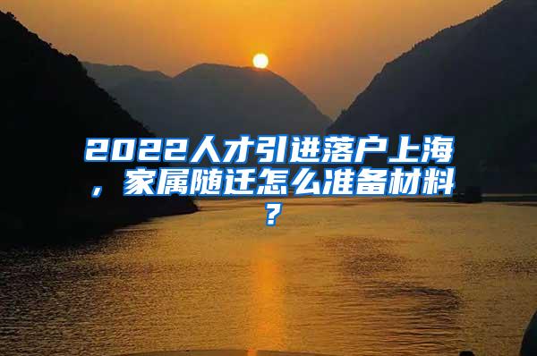 2022人才引进落户上海，家属随迁怎么准备材料？