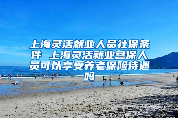 上海灵活就业人员社保条件 上海灵活就业参保人员可以享受养老保险待遇吗