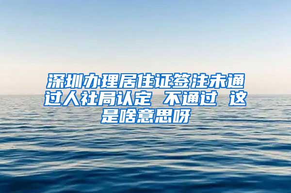 深圳办理居住证签注未通过人社局认定 不通过 这是啥意思呀