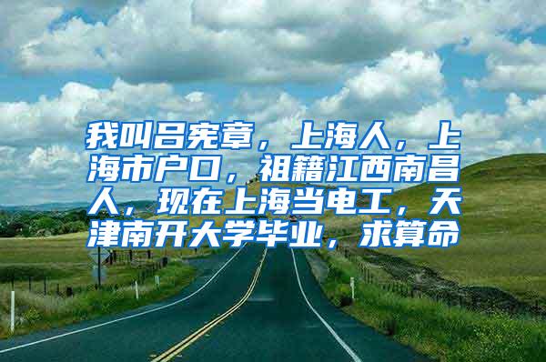 我叫吕宪章，上海人，上海市户口，祖籍江西南昌人，现在上海当电工，天津南开大学毕业，求算命