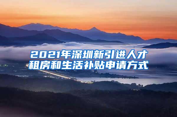 2021年深圳新引进人才租房和生活补贴申请方式