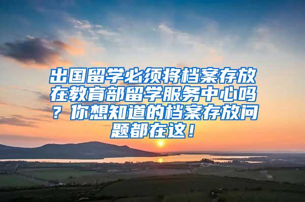 出国留学必须将档案存放在教育部留学服务中心吗？你想知道的档案存放问题都在这！