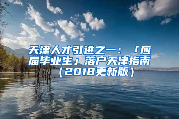 天津人才引进之一：「应届毕业生」落户天津指南（2018更新版）