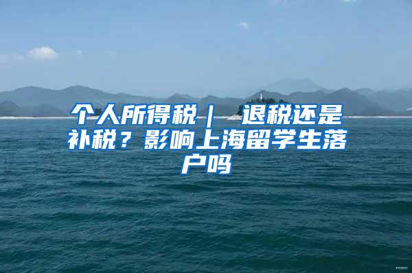 个人所得税｜ 退税还是补税？影响上海留学生落户吗