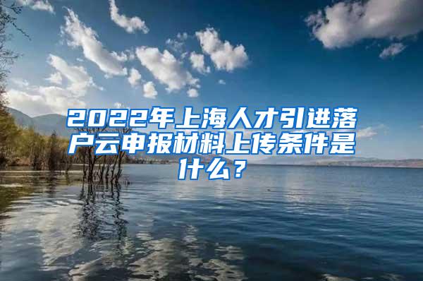 2022年上海人才引进落户云申报材料上传条件是什么？
