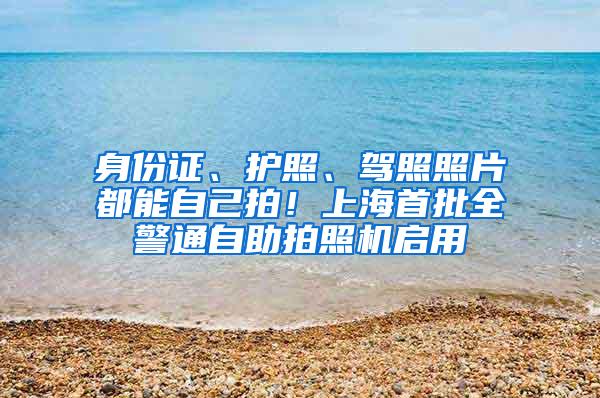 身份证、护照、驾照照片都能自己拍！上海首批全警通自助拍照机启用