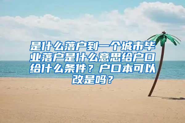 是什么落户到一个城市毕业落户是什么意思给户口给什么条件？户口本可以改是吗？