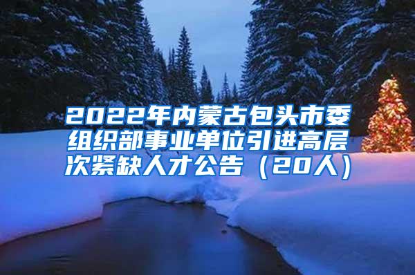 2022年内蒙古包头市委组织部事业单位引进高层次紧缺人才公告（20人）