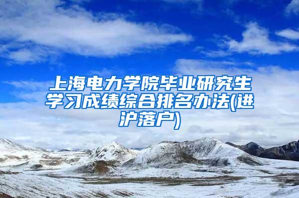 上海电力学院毕业研究生学习成绩综合排名办法(进沪落户)