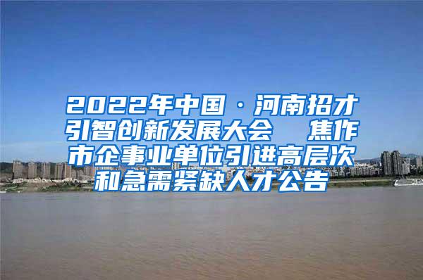 2022年中国·河南招才引智创新发展大会  焦作市企事业单位引进高层次和急需紧缺人才公告