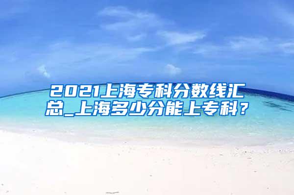 2021上海专科分数线汇总_上海多少分能上专科？