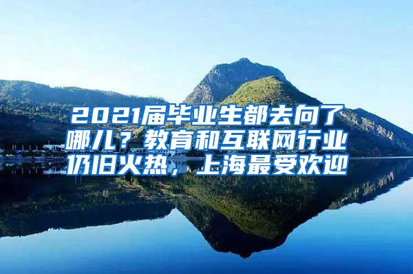 2021届毕业生都去向了哪儿？教育和互联网行业仍旧火热，上海最受欢迎