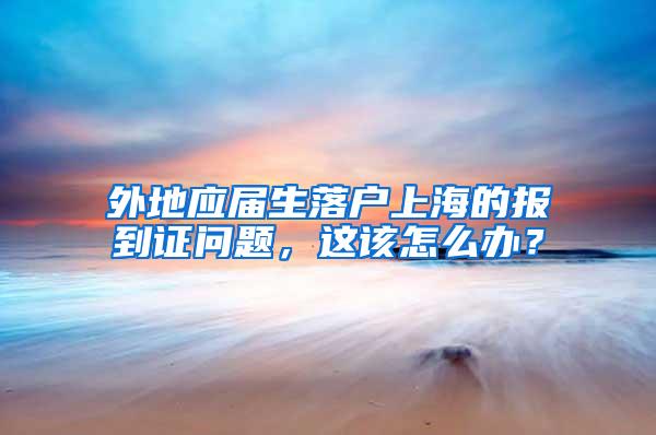 外地应届生落户上海的报到证问题，这该怎么办？