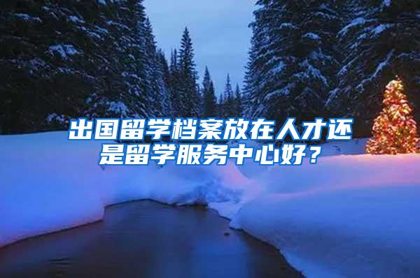 出国留学档案放在人才还是留学服务中心好？