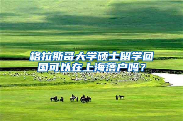 格拉斯哥大学硕士留学回国可以在上海落户吗？