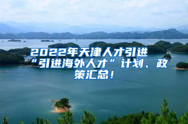 2022年天津人才引进“引进海外人才”计划、政策汇总！