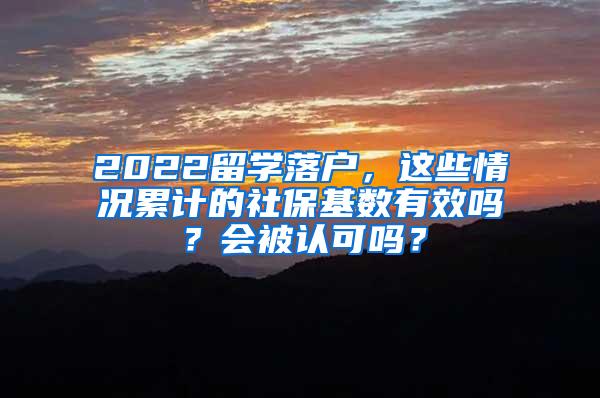 2022留学落户，这些情况累计的社保基数有效吗？会被认可吗？