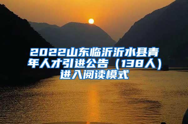 2022山东临沂沂水县青年人才引进公告（138人）进入阅读模式