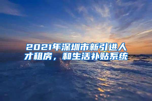 2021年深圳市新引进人才租房，和生活补贴系统