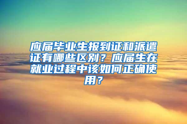 应届毕业生报到证和派遣证有哪些区别？应届生在就业过程中该如何正确使用？