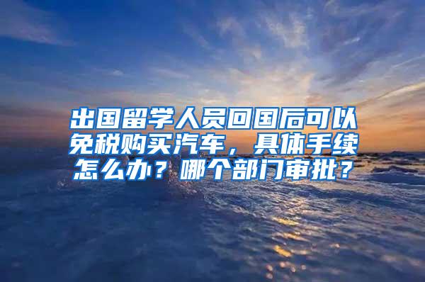 出国留学人员回国后可以免税购买汽车，具体手续怎么办？哪个部门审批？