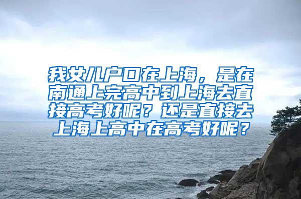 我女儿户口在上海，是在南通上完高中到上海去直接高考好呢？还是直接去上海上高中在高考好呢？