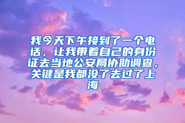 我今天下午接到了一个电话，让我带着自己的身份证去当地公安局协助调查，关键是我都没了去过了上海